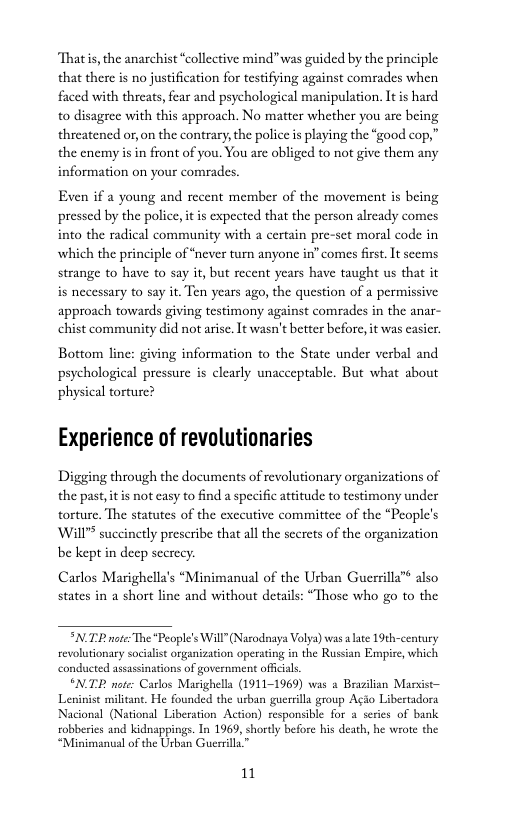 “Thatis, the anarchist “collective mind”was guided by the principle that there is no justification for testifying against comrades when faced with threats, fear and psychological manipulation. It s hard to disagrec with this approach. No matter whether you are being threatencd or, on the contrary, the police is playing the “good cop,” the enemy s in front of you. You are obliged to not give them any information on your comrades  Even if a young and recent member of the movement is being pressed by the police, it is expected that the person alrcady comes into the radical community with a certain pre-sct moral code in which the principle of “never turm anyone in” comes first. It scems strange to have to say it, but recent years have taught us that it is necessary to say it. Ten years ago, the question of a permissive approach towards giving testimony against comades in the anar- chist community did not aris It wasn’t better before, it was casicr.  Bottom line: giving information to the State under verbal and psychological pressurc is clearly unacceptable. But what about physical torture?  Experience of revolutionaries  Digging through the documents of revolutionary organizations of the pastitis not casy to find a specific atitude to testimony under torture. The statutes of the exceutive commitece of the “People’s Will" succinetly prescribe that all the scerets of the organization  be kept in decp secrecy.  Carlos Marighella’s “Minimanual of the Urban Guerrilla™ also states in a short line and without details: “Those who go to the  *N TP note The “People’s Will”(Narodnaya Volya) was alate 19th-century revolutionary socialist organization operating in the Russian Empire, which conducted assasinations of government offcals.  SNTP note: Carlos Marighella (1911-1969) was a Brazilan Marvist— Leninist militant. He founded the urban guersilla group Agio Libertadora Nacional (National Liberation Action) responsible for a series of bank  tobberies and kidnappings. In 1969, shortly before his death, he wrote the “Minimanual of the Usban Guerrille”  1 